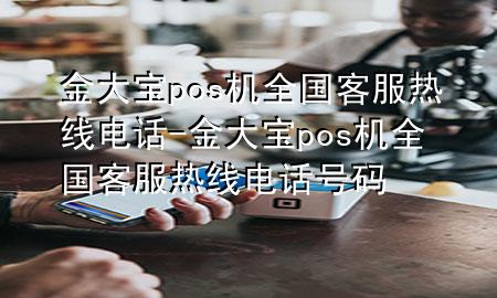 金大宝pos机全国客服热线电话-金大宝pos机全国客服热线电话号码