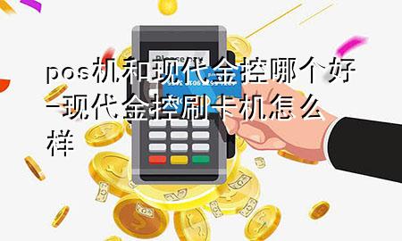 pos机和现代金控哪个好-现代金控刷卡机怎么样