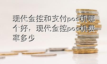 现代金控和支付pos机哪个好,现代金控pos机费率多少