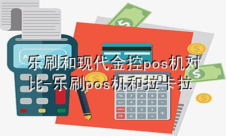乐刷和现代金控pos机对比-乐刷pos机和拉卡拉