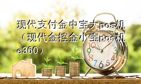 现代支付金中宝大pos机（现代金控金小宝pos机e360）