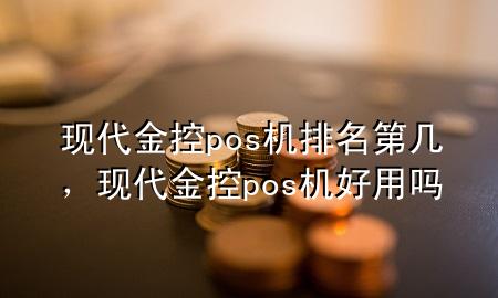 现代金控pos机排名第几，现代金控pos机好用吗