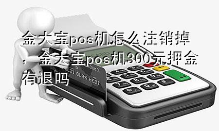 金大宝pos机怎么注销掉,金大宝pos机300元押金有退吗
