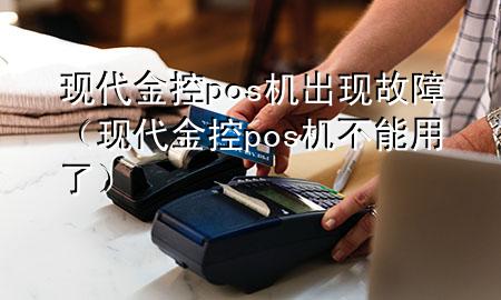 现代金控pos机出现故障(现代金控pos机不能用了)