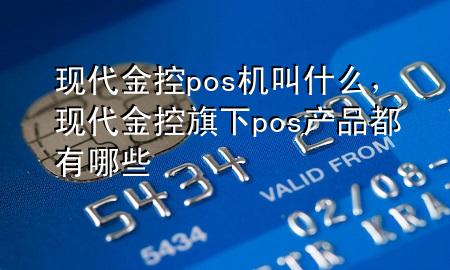 现代金控pos机叫什么,现代金控旗下pos产品都有哪些