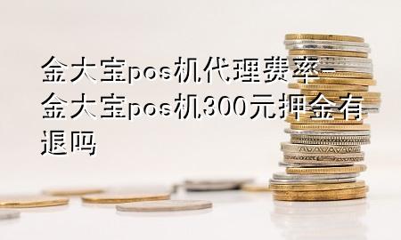 金大宝pos机代理费率-金大宝pos机300元押金有退吗