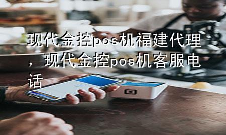 现代金控pos机福建代理，现代金控pos机客服电话