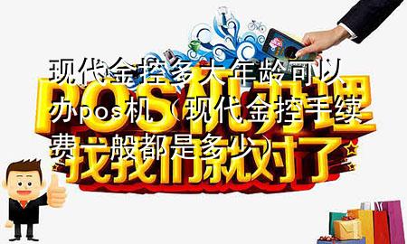 现代金控多大年龄可以办pos机（现代金控手续费一般都是多少）
