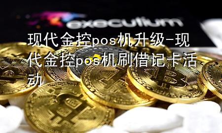 现代金控pos机升级-现代金控pos机刷借记卡活动