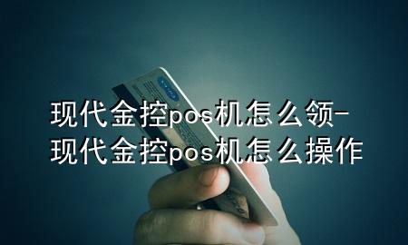 现代金控pos机怎么领-现代金控pos机怎么操作