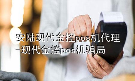 安陆现代金控pos机代理-现代金控pos机骗局