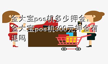 金大宝pos机多少押金,金大宝pos机300元押金有退吗