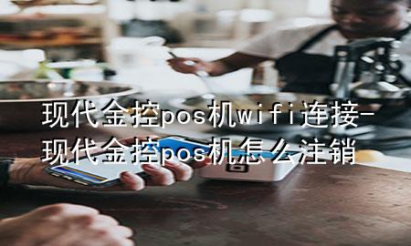 现代金控pos机wifi连接-现代金控pos机怎么注销