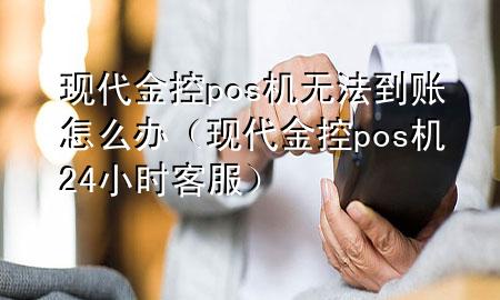 现代金控pos机无法到账怎么办（现代金控pos机24小时客服）