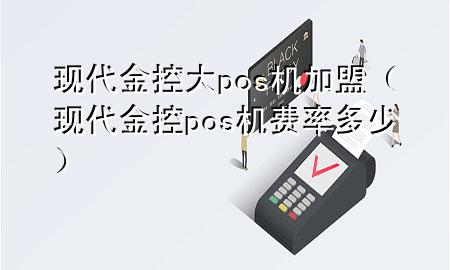 现代金控大pos机加盟（现代金控pos机费率多少）
