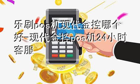 乐刷pos机现代金控哪个好-现代金控pos机24小时客服