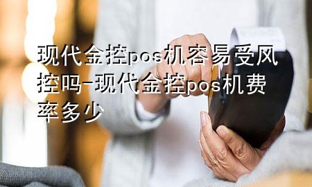 现代金控pos机容易受风控吗-现代金控pos机费率多少