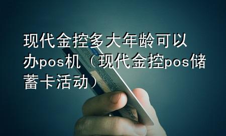 现代金控多大年龄可以办pos机(现代金控pos储蓄卡活动)