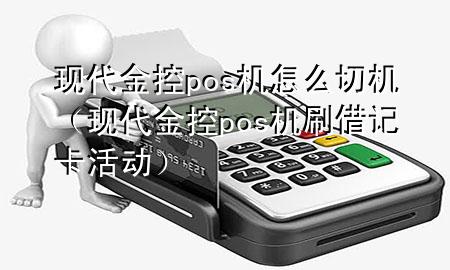 现代金控pos机怎么切机(现代金控pos机刷借记卡活动)