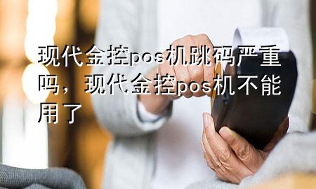 现代金控pos机跳码严重吗,现代金控pos机不能用了