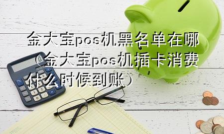 金大宝pos机黑名单在哪(金大宝pos机插卡消费什么时候到账)