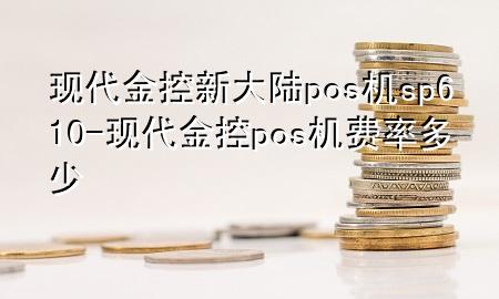 现代金控新大陆pos机sp610-现代金控pos机费率多少