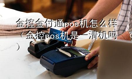 金控金付通pos机怎么样(金控pos机是一清机吗)