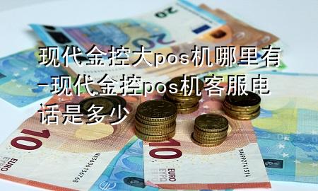 现代金控大pos机哪里有-现代金控pos机客服电话是多少
