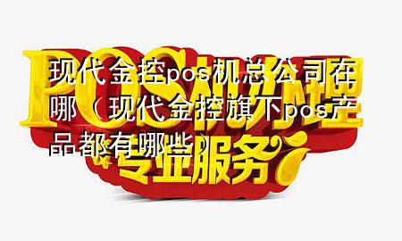 现代金控pos机总公司在哪（现代金控旗下pos产品都有哪些）