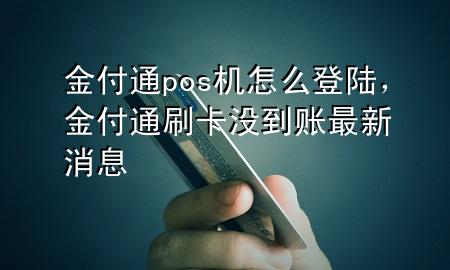 金付通pos机怎么登陆,金付通刷卡没到账最新消息