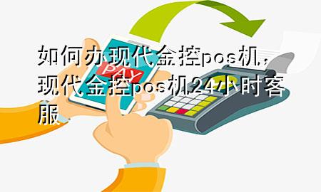 如何办现代金控pos机,现代金控pos机24小时客服