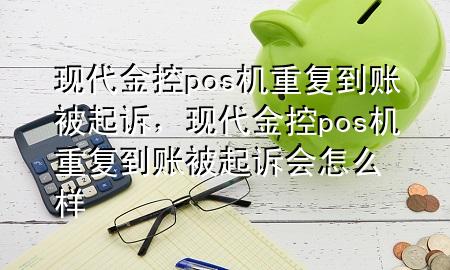 现代金控pos机重复到账被起诉,现代金控pos机重复到账被起诉会怎么样