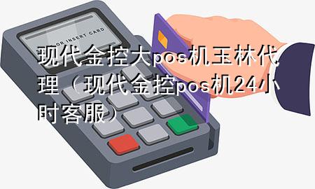 现代金控大pos机玉林代理(现代金控pos机24小时客服)