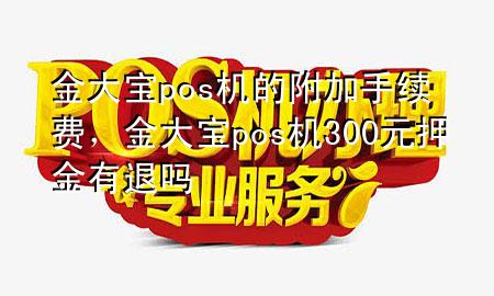 金大宝pos机的附加手续费,金大宝pos机300元押金有退吗
