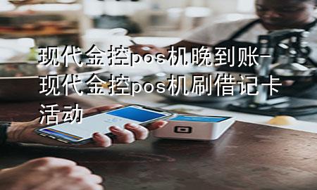 现代金控pos机晚到账-现代金控pos机刷借记卡活动