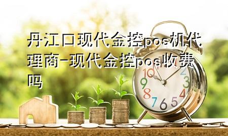 丹江口现代金控pos机代理商-现代金控pos收费吗