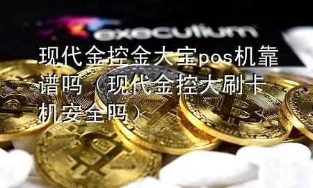 现代金控金大宝pos机靠谱吗(现代金控大刷卡机安全吗)