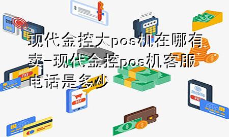 现代金控大pos机在哪有卖-现代金控pos机客服电话是多少