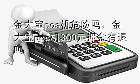 金大宝pos机危险吗，金大宝pos机300元押金有退吗