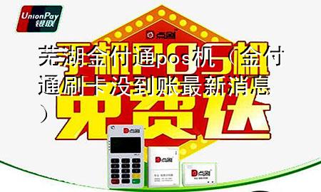 芜湖金付通pos机(金付通刷卡没到账最新消息)