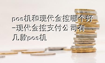 pos机和现代金控哪个好-现代金控支付公司有几款pos机