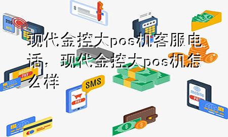 现代金控大pos机客服电话,现代金控大pos机怎么样