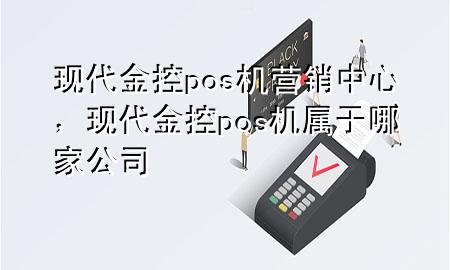 现代金控pos机营销中心，现代金控pos机属于哪家公司