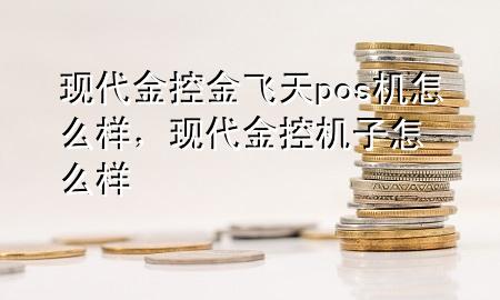 现代金控金飞天pos机怎么样，现代金控机子怎么样