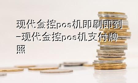 现代金控pos机即刷即到-现代金控pos机支付牌照