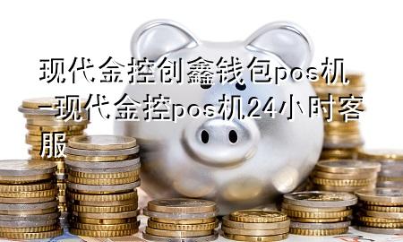 现代金控创鑫钱包pos机-现代金控pos机24小时客服