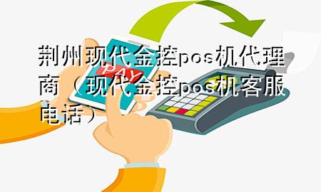 荆州现代金控pos机代理商(现代金控pos机客服电话)
