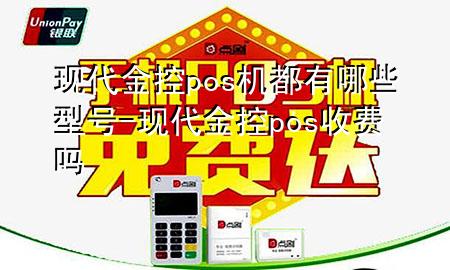 现代金控pos机都有哪些型号-现代金控pos收费吗