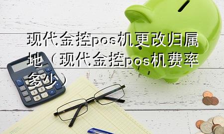 现代金控pos机更改归属地(现代金控pos机费率多少)