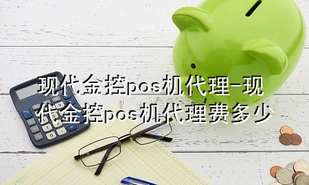 现代金控pos机代理-现代金控pos机代理费多少